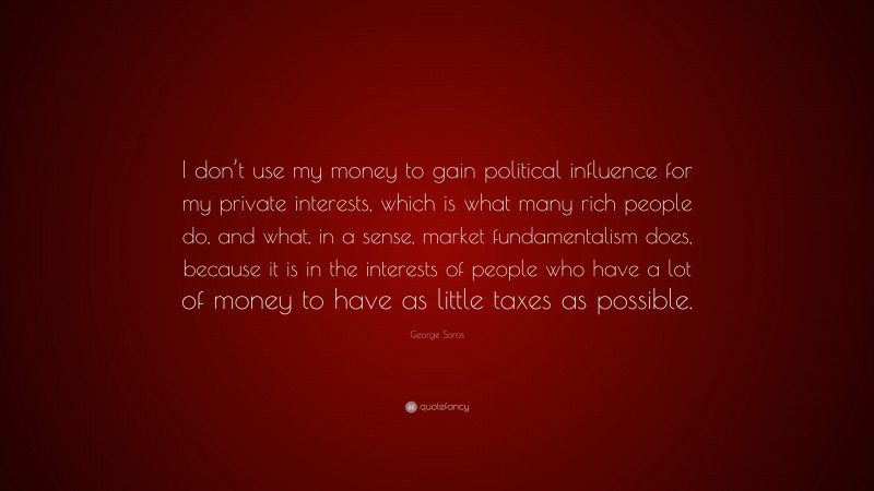 George Soros Quote: “I don’t use my money to gain political influence for my private interests, which is what many rich people do, and what, in a sense, market fundamentalism does, because it is in the interests of people who have a lot of money to have as little taxes as possible.”