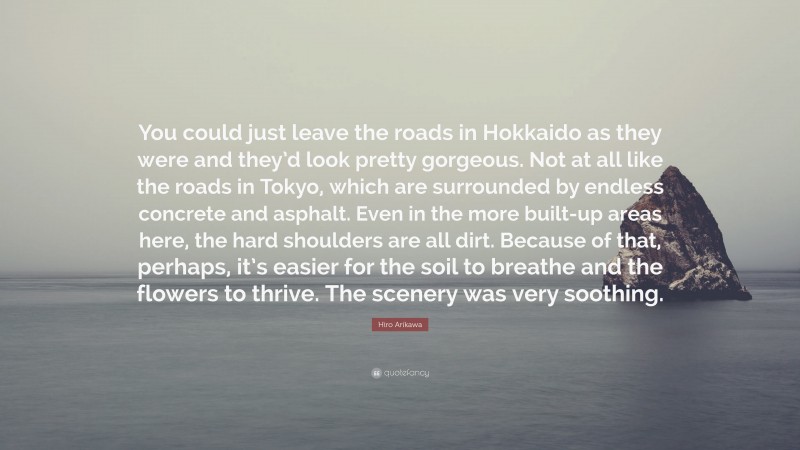 Hiro Arikawa Quote: “You could just leave the roads in Hokkaido as they were and they’d look pretty gorgeous. Not at all like the roads in Tokyo, which are surrounded by endless concrete and asphalt. Even in the more built-up areas here, the hard shoulders are all dirt. Because of that, perhaps, it’s easier for the soil to breathe and the flowers to thrive. The scenery was very soothing.”