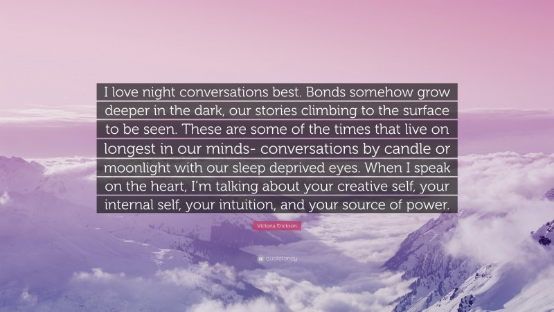 Victoria Erickson Quote: “I love night conversations best. Bonds somehow grow deeper in the dark, our stories climbing to the surface to be seen. These are some of the times that live on longest in our minds- conversations by candle or moonlight with our sleep deprived eyes. When I speak on the heart, I’m talking about your creative self, your internal self, your intuition, and your source of power.”