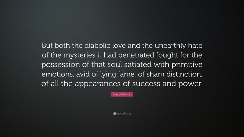 Joseph Conrad Quote: “But both the diabolic love and the unearthly hate of the mysteries it had penetrated fought for the possession of that soul satiated with primitive emotions, avid of lying fame, of sham distinction, of all the appearances of success and power.”