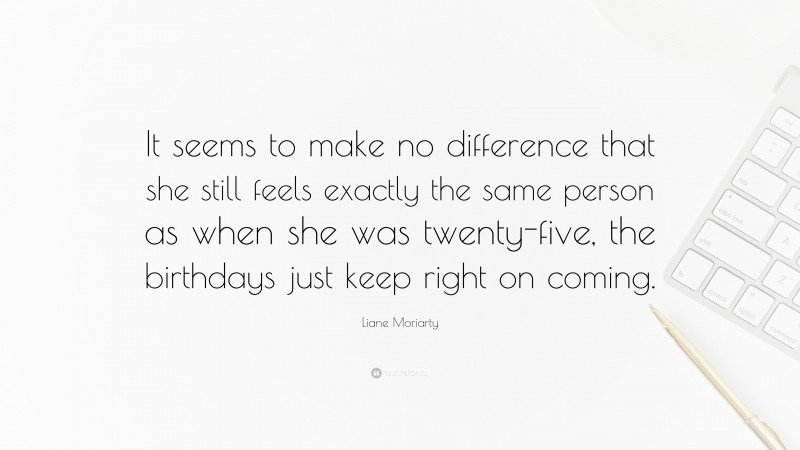 Liane Moriarty Quote: “It seems to make no difference that she still feels exactly the same person as when she was twenty-five, the birthdays just keep right on coming.”