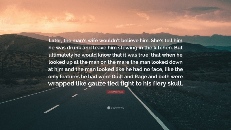 Josh Malerman Quote: “Later, the man’s wife wouldn’t believe him. She’s tell him he was drunk and leave him stewing in the kitchen. But ultimately he would know that it was true: that when he looked up at the man on the mare the man looked down at him and the man looked like he had no face, like the only features he had were Guilt and Rage and both were wrapped like gauze tied tight to his fiery skull.”