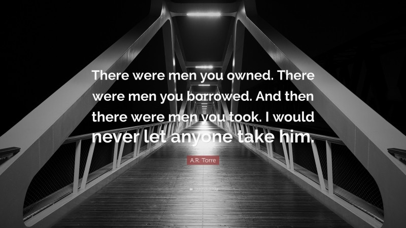 A.R. Torre Quote: “There were men you owned. There were men you borrowed. And then there were men you took. I would never let anyone take him.”