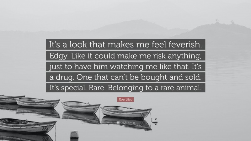 Ever Lilac Quote: “It’s a look that makes me feel feverish. Edgy. Like it could make me risk anything, just to have him watching me like that. It’s a drug. One that can’t be bought and sold. It’s special. Rare. Belonging to a rare animal.”