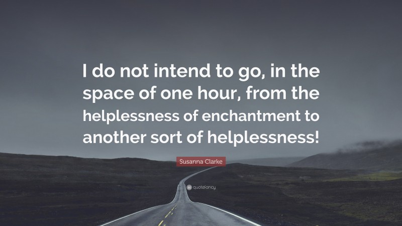 Susanna Clarke Quote: “I do not intend to go, in the space of one hour, from the helplessness of enchantment to another sort of helplessness!”