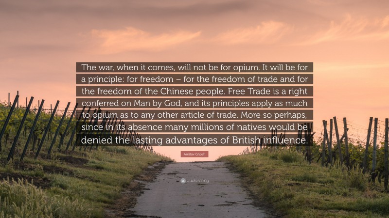 Amitav Ghosh Quote: “The war, when it comes, will not be for opium. It will be for a principle: for freedom – for the freedom of trade and for the freedom of the Chinese people. Free Trade is a right conferred on Man by God, and its principles apply as much to opium as to any other article of trade. More so perhaps, since in its absence many millions of natives would be denied the lasting advantages of British influence.”