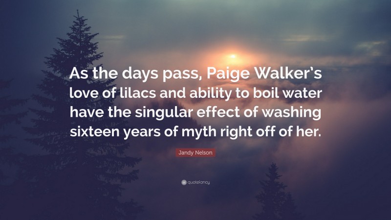 Jandy Nelson Quote: “As the days pass, Paige Walker’s love of lilacs and ability to boil water have the singular effect of washing sixteen years of myth right off of her.”