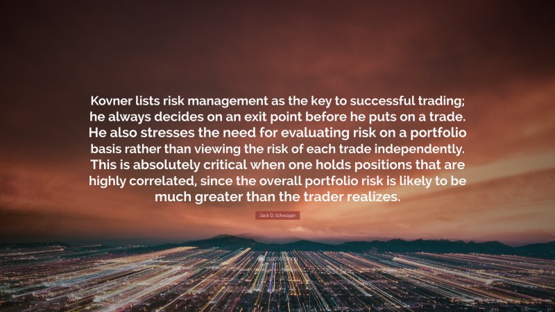 Jack D. Schwager Quote: “Kovner lists risk management as the key to successful trading; he always decides on an exit point before he puts on a trade. He also stresses the need for evaluating risk on a portfolio basis rather than viewing the risk of each trade independently. This is absolutely critical when one holds positions that are highly correlated, since the overall portfolio risk is likely to be much greater than the trader realizes.”