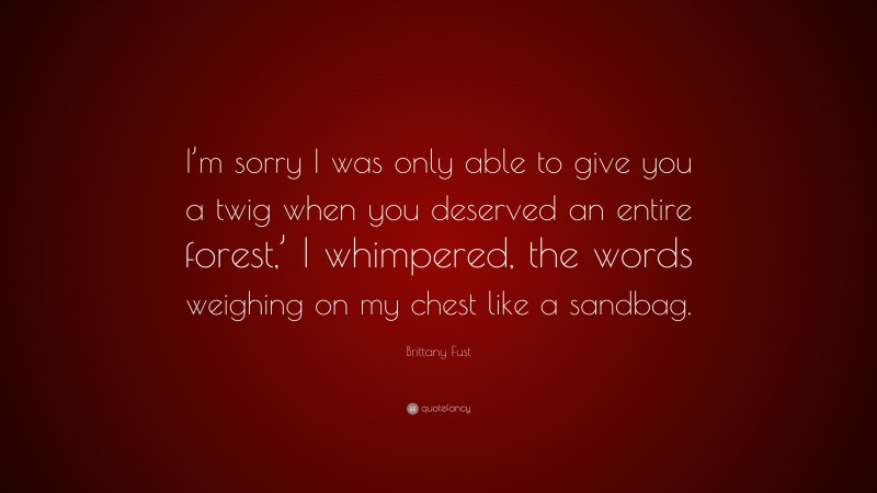 Brittany Fust Quote: “I’m sorry I was only able to give you a twig when you deserved an entire forest,’ I whimpered, the words weighing on my chest like a sandbag.”