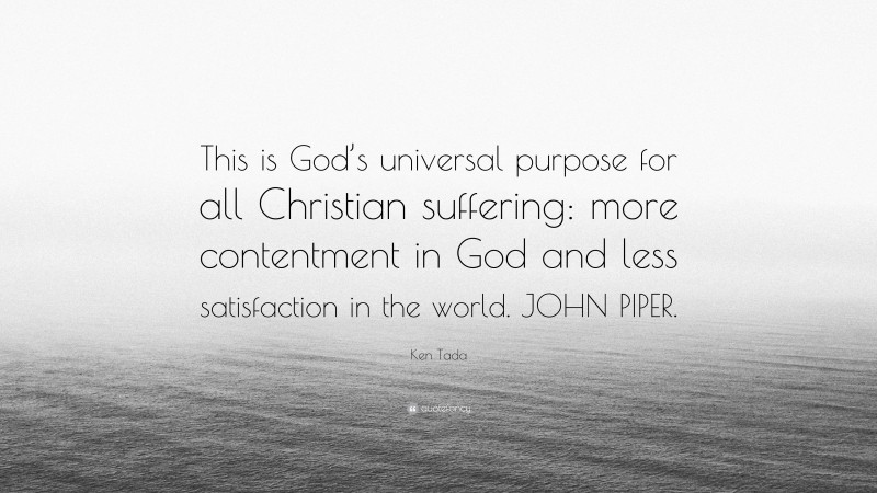 Ken Tada Quote: “This is God’s universal purpose for all Christian suffering: more contentment in God and less satisfaction in the world. JOHN PIPER.”