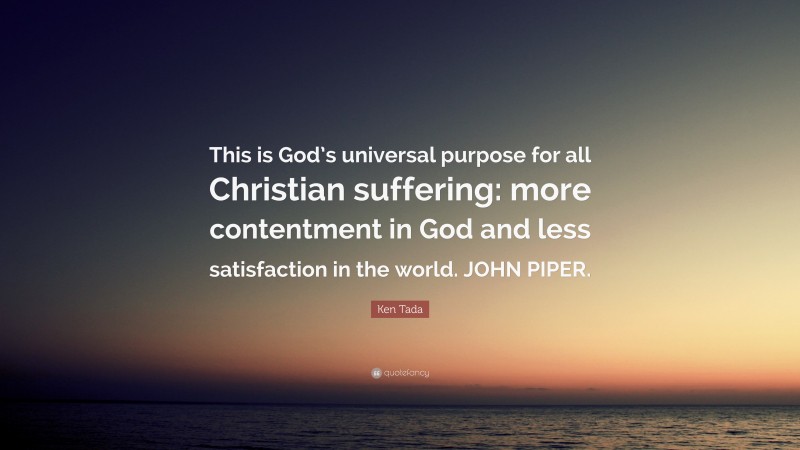 Ken Tada Quote: “This is God’s universal purpose for all Christian suffering: more contentment in God and less satisfaction in the world. JOHN PIPER.”
