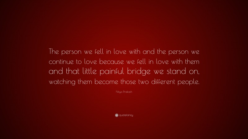 Nitya Prakash Quote: “The person we fell in love with and the person we continue to love because we fell in love with them and that little painful bridge we stand on, watching them become those two different people.”