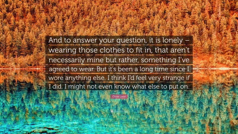 Chloe Liese Quote: “And to answer your question, it is lonely – wearing those clothes to fit in, that aren’t necessarily mine but rather, something I’ve agreed to wear. But it’s been a long time since I wore anything else. I think I’d feel very strange if I did. I might not even know what else to put on.”