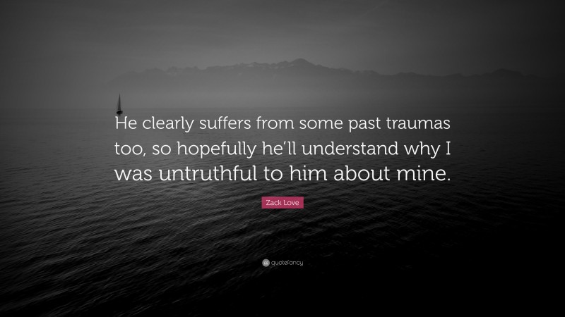 Zack Love Quote: “He clearly suffers from some past traumas too, so hopefully he’ll understand why I was untruthful to him about mine.”