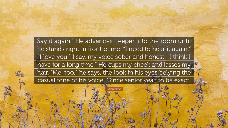 Kennedy Ryan Quote: “Say it again.” He advances deeper into the room until he stands right in front of me. “I need to hear it again.” “I love you,” I say, my voice sober and honest. “I think I have for a long time.” He cups my cheek and kisses my hair. “Me, too,” he says, the look in his eyes belying the casual tone of his voice. “Since senior year, to be exact.”