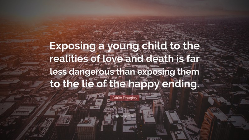 Caitlin Doughty Quote: “Exposing a young child to the realities of love and death is far less dangerous than exposing them to the lie of the happy ending.”