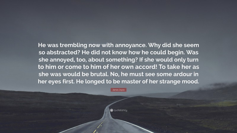 James Joyce Quote: “He was trembling now with annoyance. Why did she seem so abstracted? He did not know how he could begin. Was she annoyed, too, about something? If she would only turn to him or come to him of her own accord! To take her as she was would be brutal. No, he must see some ardour in her eyes first. He longed to be master of her strange mood.”