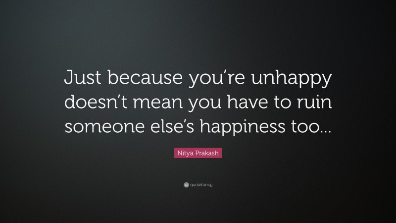 Nitya Prakash Quote: “Just because you’re unhappy doesn’t mean you have to ruin someone else’s happiness too...”