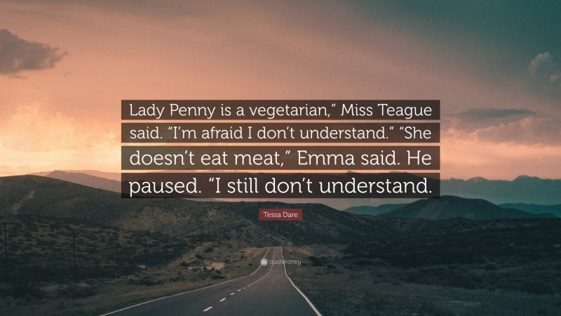 Tessa Dare Quote: “Lady Penny is a vegetarian,” Miss Teague said. “I’m afraid I don’t understand.” “She doesn’t eat meat,” Emma said. He paused. “I still don’t understand.”