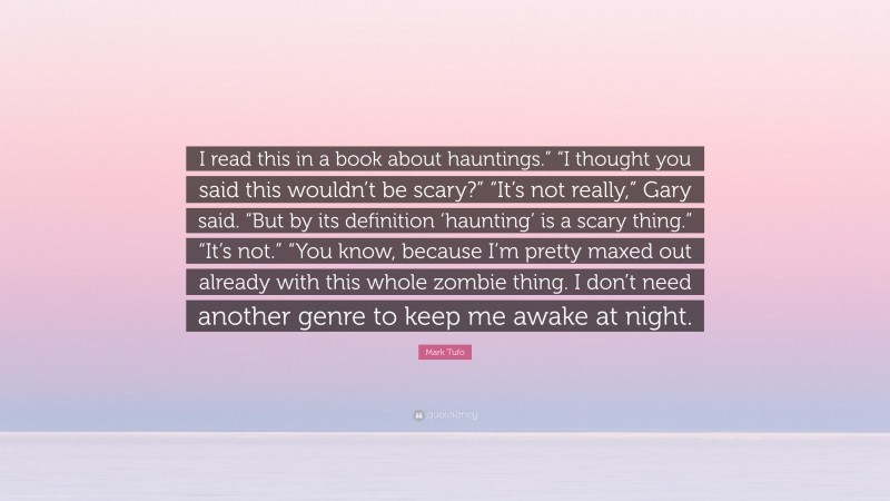 Mark Tufo Quote: “I read this in a book about hauntings.” “I thought you said this wouldn’t be scary?” “It’s not really,” Gary said. “But by its definition ‘haunting’ is a scary thing.” “It’s not.” “You know, because I’m pretty maxed out already with this whole zombie thing. I don’t need another genre to keep me awake at night.”