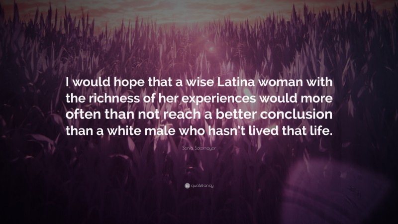 Sonia Sotomayor Quote: “I would hope that a wise Latina woman with the richness of her experiences would more often than not reach a better conclusion than a white male who hasn’t lived that life.”