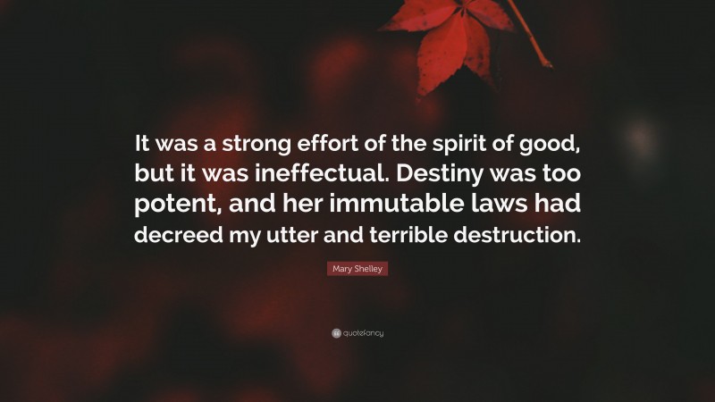 Mary Shelley Quote: “It was a strong effort of the spirit of good, but it was ineffectual. Destiny was too potent, and her immutable laws had decreed my utter and terrible destruction.”