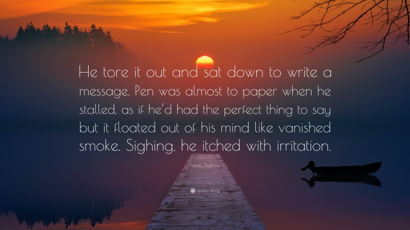 James Dashner Quote: “He tore it out and sat down to write a message. Pen was almost to paper when he stalled, as if he’d had the perfect thing to say but it floated out of his mind like vanished smoke. Sighing, he itched with irritation.”