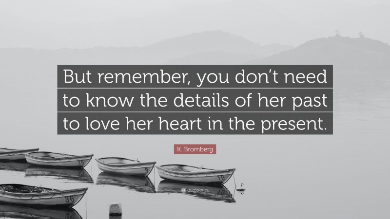 K. Bromberg Quote: “But remember, you don’t need to know the details of her past to love her heart in the present.”