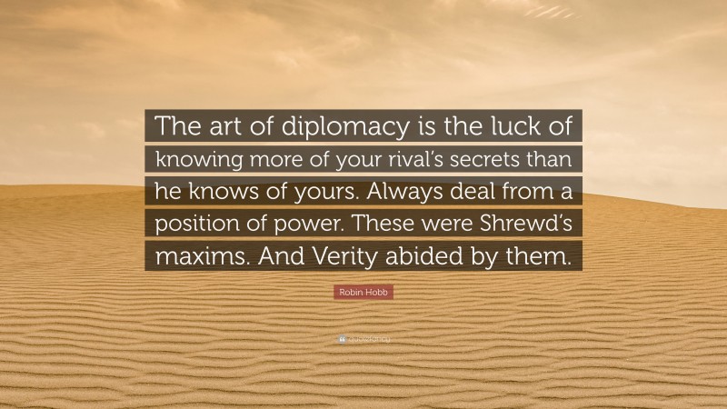 Robin Hobb Quote: “The art of diplomacy is the luck of knowing more of your rival’s secrets than he knows of yours. Always deal from a position of power. These were Shrewd’s maxims. And Verity abided by them.”