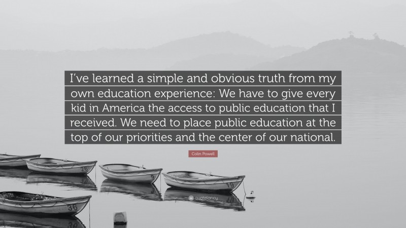 Colin Powell Quote: “I’ve learned a simple and obvious truth from my own education experience: We have to give every kid in America the access to public education that I received. We need to place public education at the top of our priorities and the center of our national.”