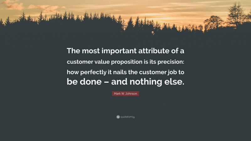 Mark W. Johnson Quote: “The most important attribute of a customer value proposition is its precision: how perfectly it nails the customer job to be done – and nothing else.”