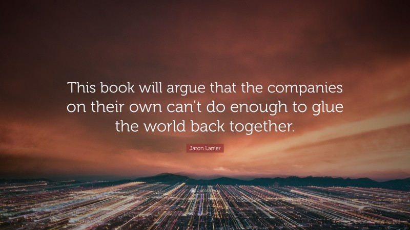 Jaron Lanier Quote: “This book will argue that the companies on their own can’t do enough to glue the world back together.”