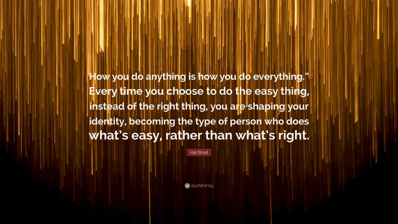 Hal Elrod Quote: “How you do anything is how you do everything.” Every time you choose to do the easy thing, instead of the right thing, you are shaping your identity, becoming the type of person who does what’s easy, rather than what’s right.”