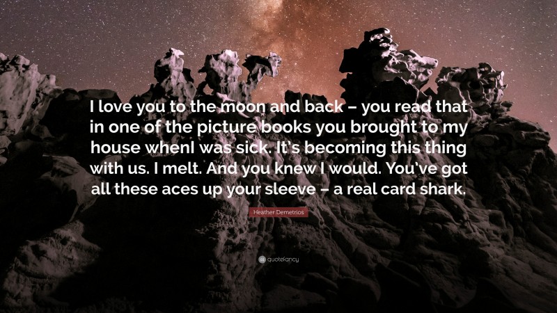 Heather Demetrios Quote: “I love you to the moon and back – you read that in one of the picture books you brought to my house whenI was sick. It’s becoming this thing with us. I melt. And you knew I would. You’ve got all these aces up your sleeve – a real card shark.”