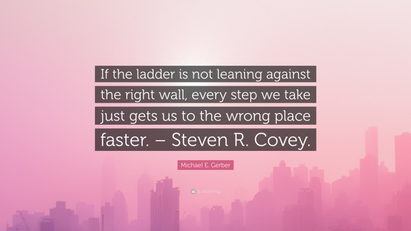 Michael E. Gerber Quote: “If the ladder is not leaning against the right wall, every step we take just gets us to the wrong place faster. – Steven R. Covey.”