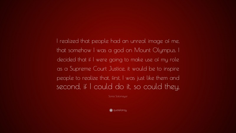 Sonia Sotomayor Quote: “I realized that people had an unreal image of me, that somehow I was a god on Mount Olympus. I decided that if I were going to make use of my role as a Supreme Court Justice, it would be to inspire people to realize that, first, I was just like them and second, if I could do it, so could they.”