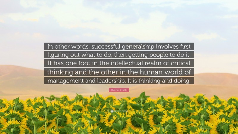 Thomas E Ricks Quote: “In other words, successful generalship involves first figuring out what to do, then getting people to do it. It has one foot in the intellectual realm of critical thinking and the other in the human world of management and leadership. It is thinking and doing.”