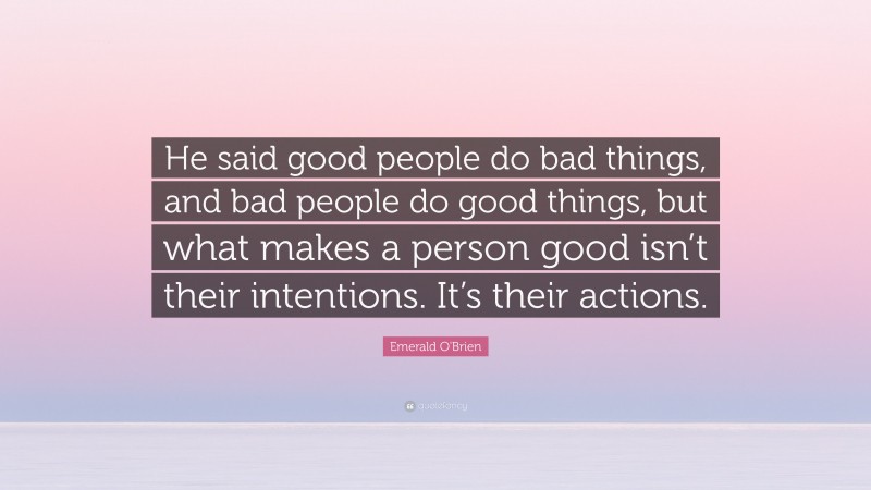 Emerald O'Brien Quote: “He said good people do bad things, and bad people do good things, but what makes a person good isn’t their intentions. It’s their actions.”