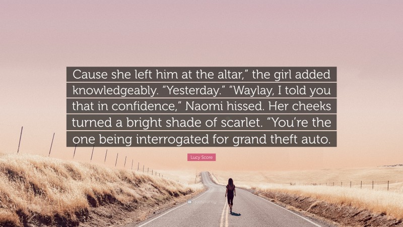 Lucy Score Quote: “Cause she left him at the altar,” the girl added knowledgeably. “Yesterday.” “Waylay, I told you that in confidence,” Naomi hissed. Her cheeks turned a bright shade of scarlet. “You’re the one being interrogated for grand theft auto.”