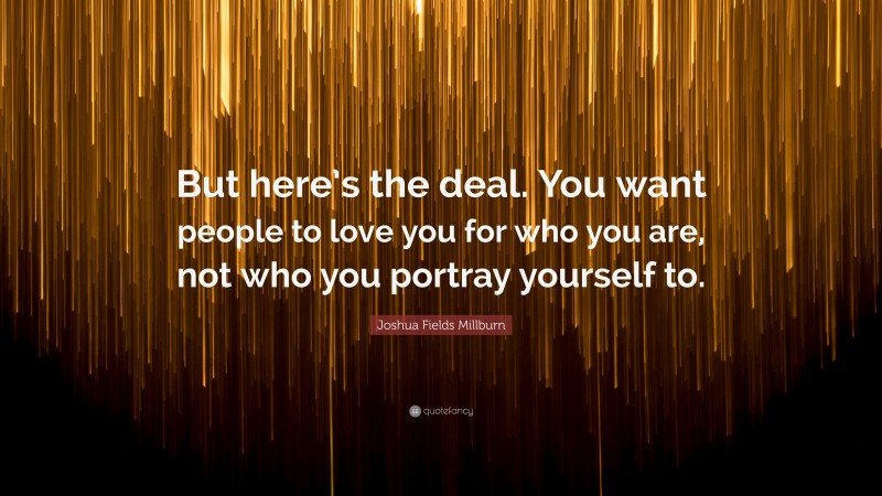 Joshua Fields Millburn Quote: “But here’s the deal. You want people to love you for who you are, not who you portray yourself to.”