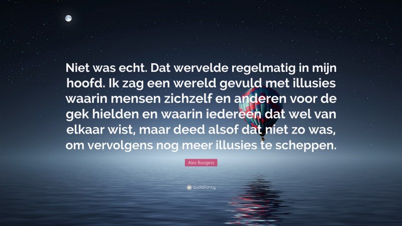 Alex Boogers Quote: “Niet was echt. Dat wervelde regelmatig in mijn hoofd. Ik zag een wereld gevuld met illusies waarin mensen zichzelf en anderen voor de gek hielden en waarin iedereen dat wel van elkaar wist, maar deed alsof dat niet zo was, om vervolgens nog meer illusies te scheppen.”