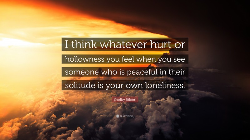 Shelby Eileen Quote: “I think whatever hurt or hollowness you feel when you see someone who is peaceful in their solitude is your own loneliness.”