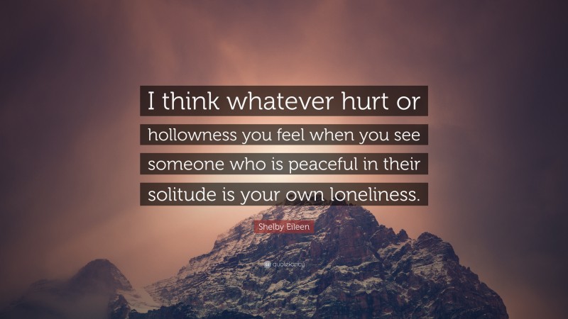 Shelby Eileen Quote: “I think whatever hurt or hollowness you feel when you see someone who is peaceful in their solitude is your own loneliness.”