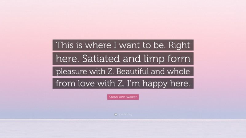 Sarah Ann Walker Quote: “This is where I want to be. Right here. Satiated and limp form pleasure with Z. Beautiful and whole from love with Z. I’m happy here.”