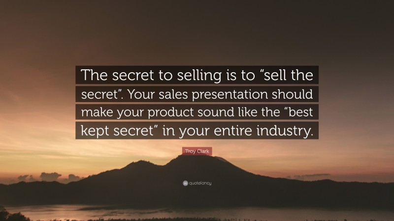 Troy Clark Quote: “The secret to selling is to “sell the secret”. Your sales presentation should make your product sound like the “best kept secret” in your entire industry.”