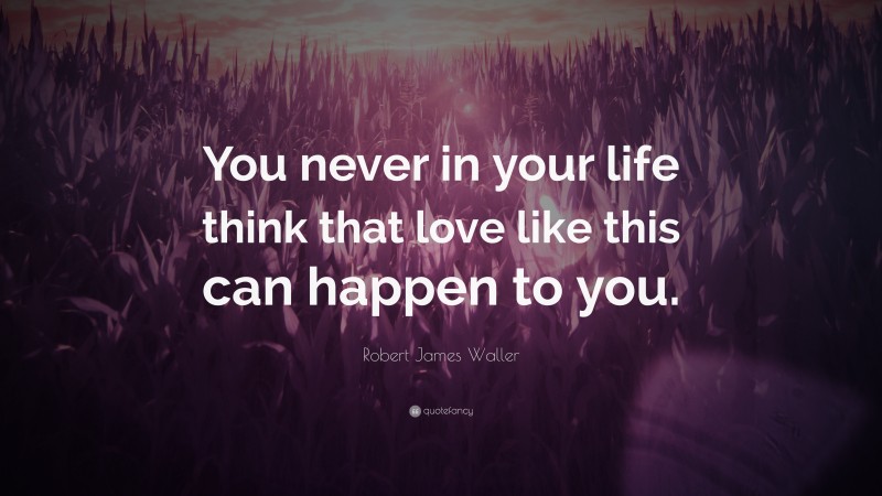 Robert James Waller Quote: “You never in your life think that love like this can happen to you.”