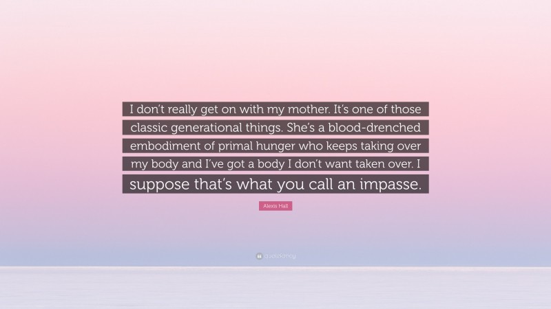 Alexis Hall Quote: “I don’t really get on with my mother. It’s one of those classic generational things. She’s a blood-drenched embodiment of primal hunger who keeps taking over my body and I’ve got a body I don’t want taken over. I suppose that’s what you call an impasse.”