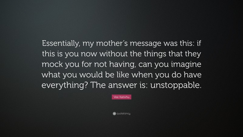 Vee Kativhu Quote: “Essentially, my mother’s message was this: if this is you now without the things that they mock you for not having, can you imagine what you would be like when you do have everything? The answer is: unstoppable.”