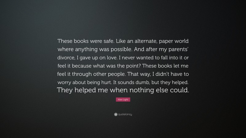 Alex Light Quote: “These books were safe. Like an alternate, paper world where anything was possible. And after my parents’ divorce, I gave up on love. I never wanted to fall into it or feel it because what was the point? These books let me feel it through other people. That way, I didn’t have to worry about being hurt. It sounds dumb, but they helped. They helped me when nothing else could.”