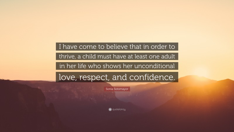 Sonia Sotomayor Quote: “I have come to believe that in order to thrive, a child must have at least one adult in her life who shows her unconditional love, respect, and confidence.”